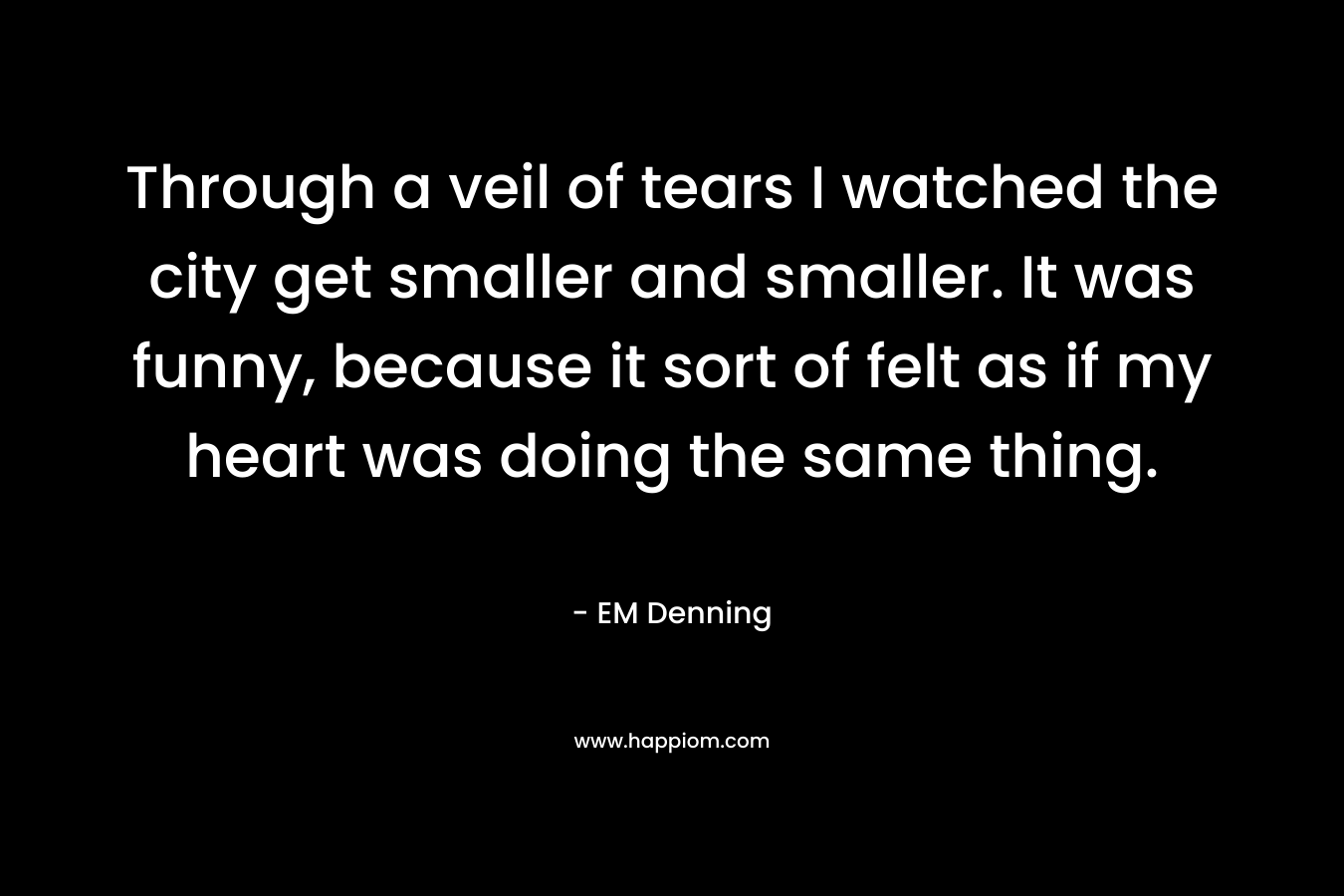 Through a veil of tears I watched the city get smaller and smaller. It was funny, because it sort of felt as if my heart was doing the same thing. – EM Denning