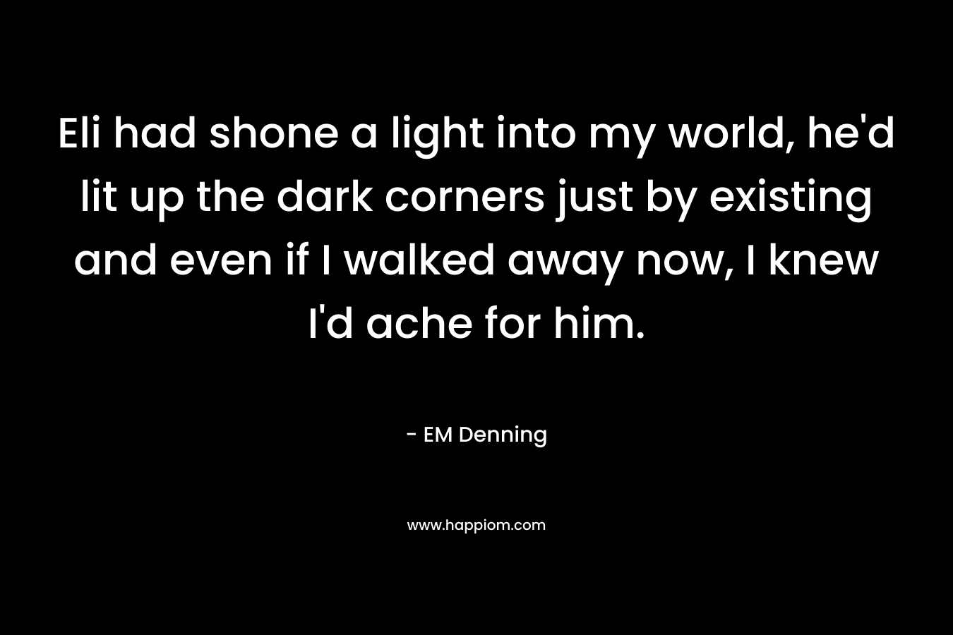 Eli had shone a light into my world, he’d lit up the dark corners just by existing and even if I walked away now, I knew I’d ache for him. – EM Denning