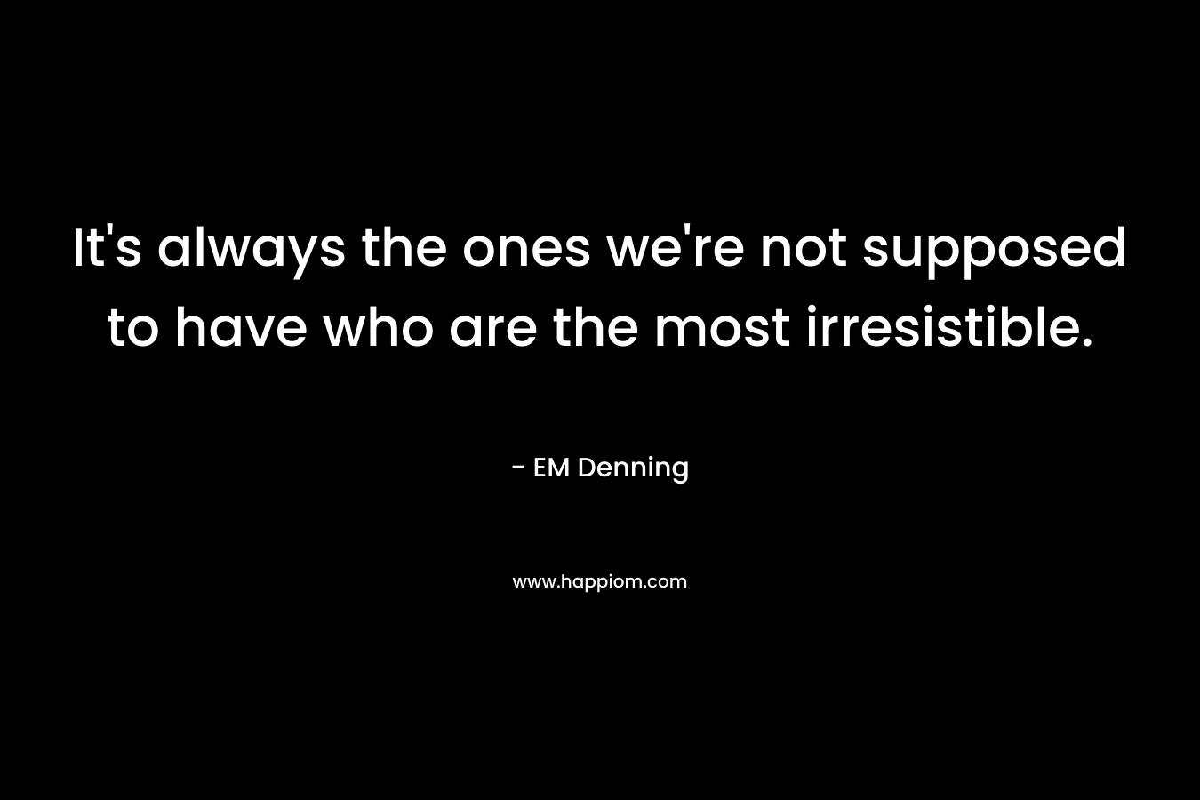 It’s always the ones we’re not supposed to have who are the most irresistible. – EM Denning