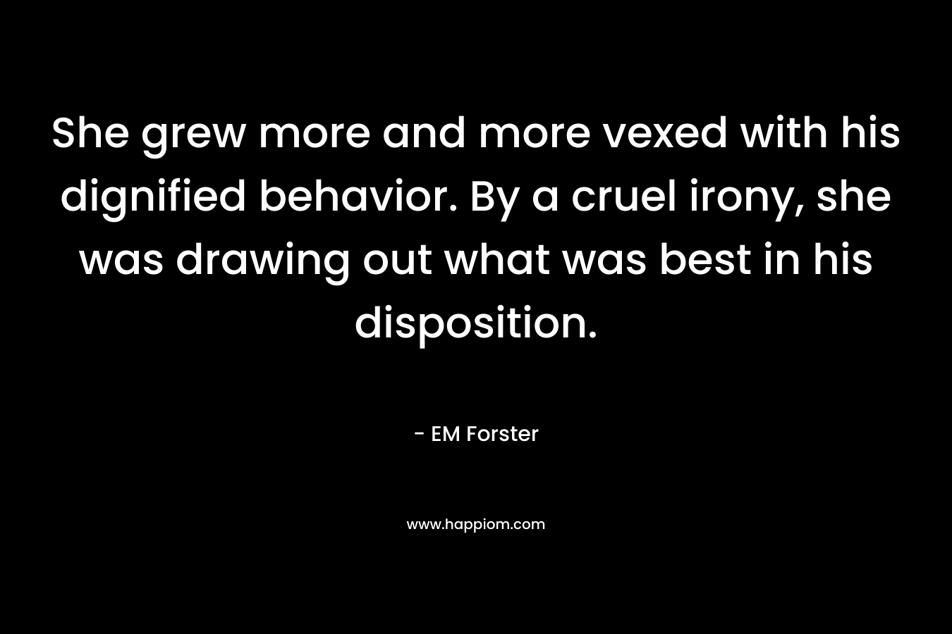 She grew more and more vexed with his dignified behavior. By a cruel irony, she was drawing out what was best in his disposition. – EM Forster