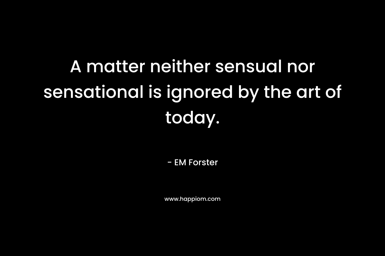 A matter neither sensual nor sensational is ignored by the art of today. – EM Forster