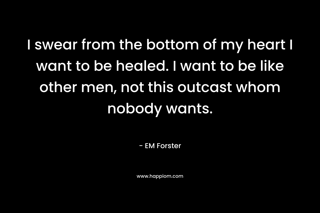 I swear from the bottom of my heart I want to be healed. I want to be like other men, not this outcast whom nobody wants. – EM Forster
