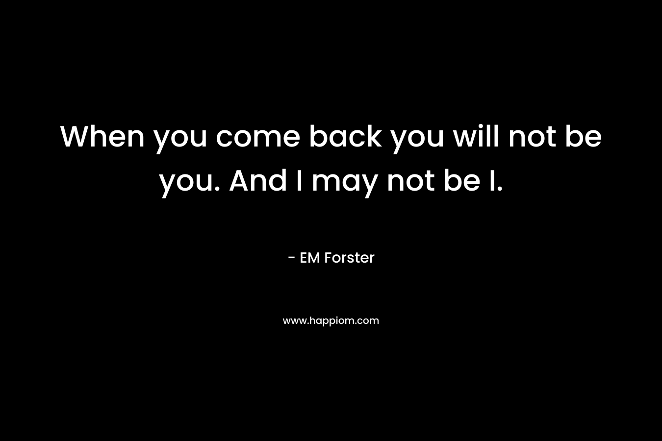 When you come back you will not be you. And I may not be I.