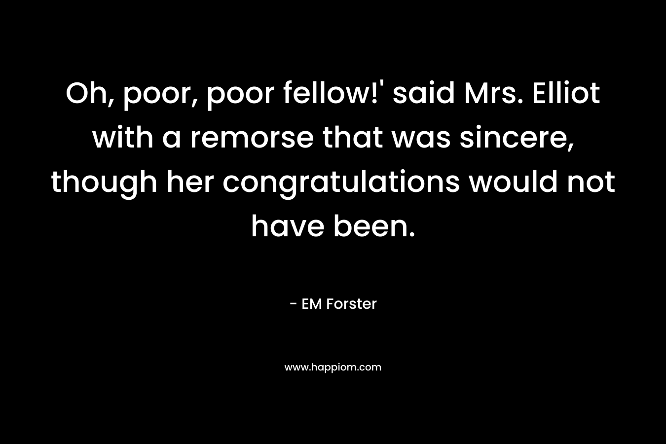 Oh, poor, poor fellow!’ said Mrs. Elliot with a remorse that was sincere, though her congratulations would not have been. – EM Forster