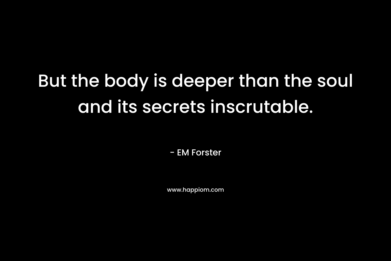 But the body is deeper than the soul and its secrets inscrutable.