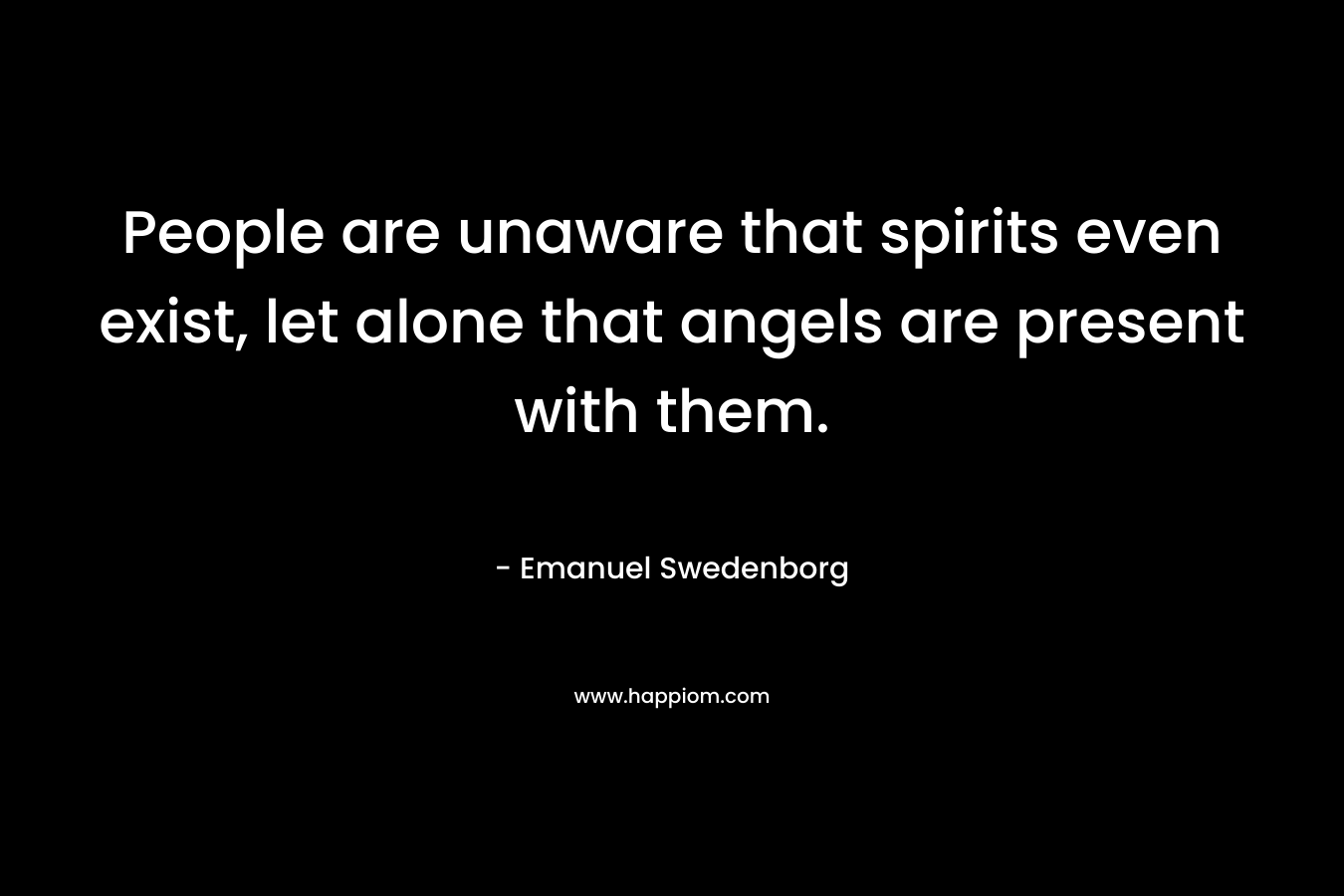 People are unaware that spirits even exist, let alone that angels are present with them. – Emanuel Swedenborg