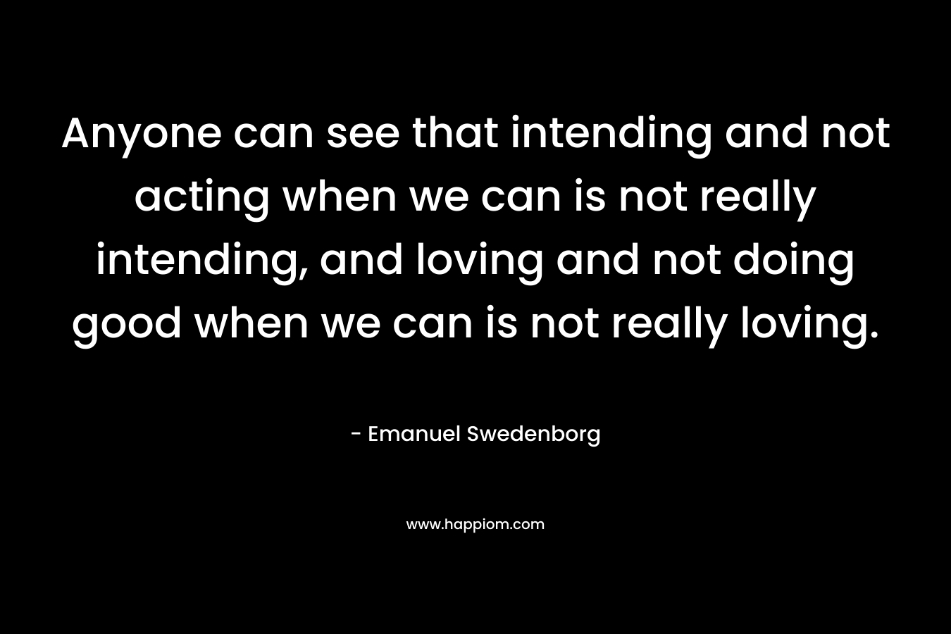 Anyone can see that intending and not acting when we can is not really intending, and loving and not doing good when we can is not really loving. – Emanuel Swedenborg