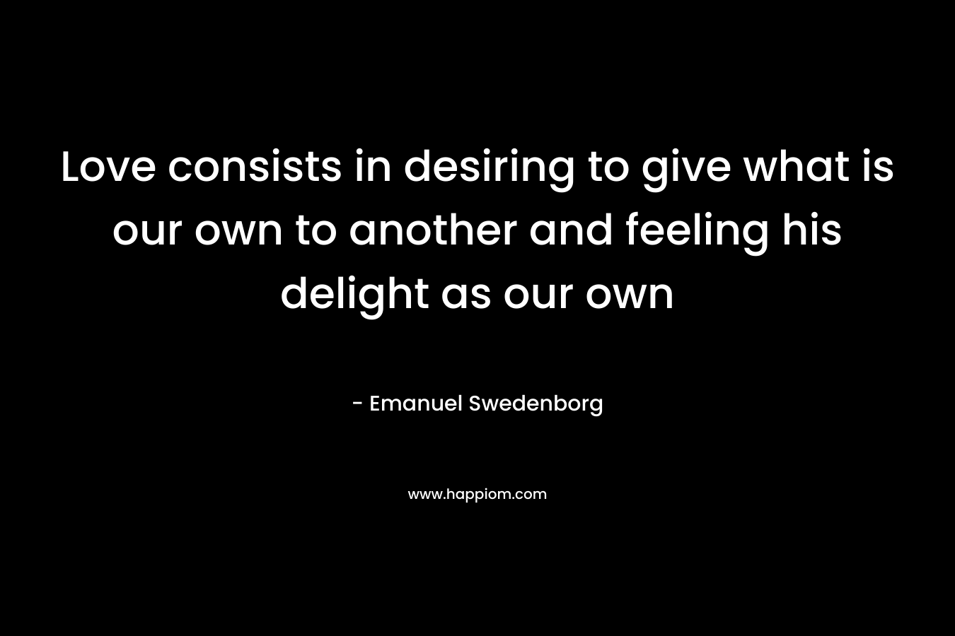 Love consists in desiring to give what is our own to another and feeling his delight as our own – Emanuel Swedenborg