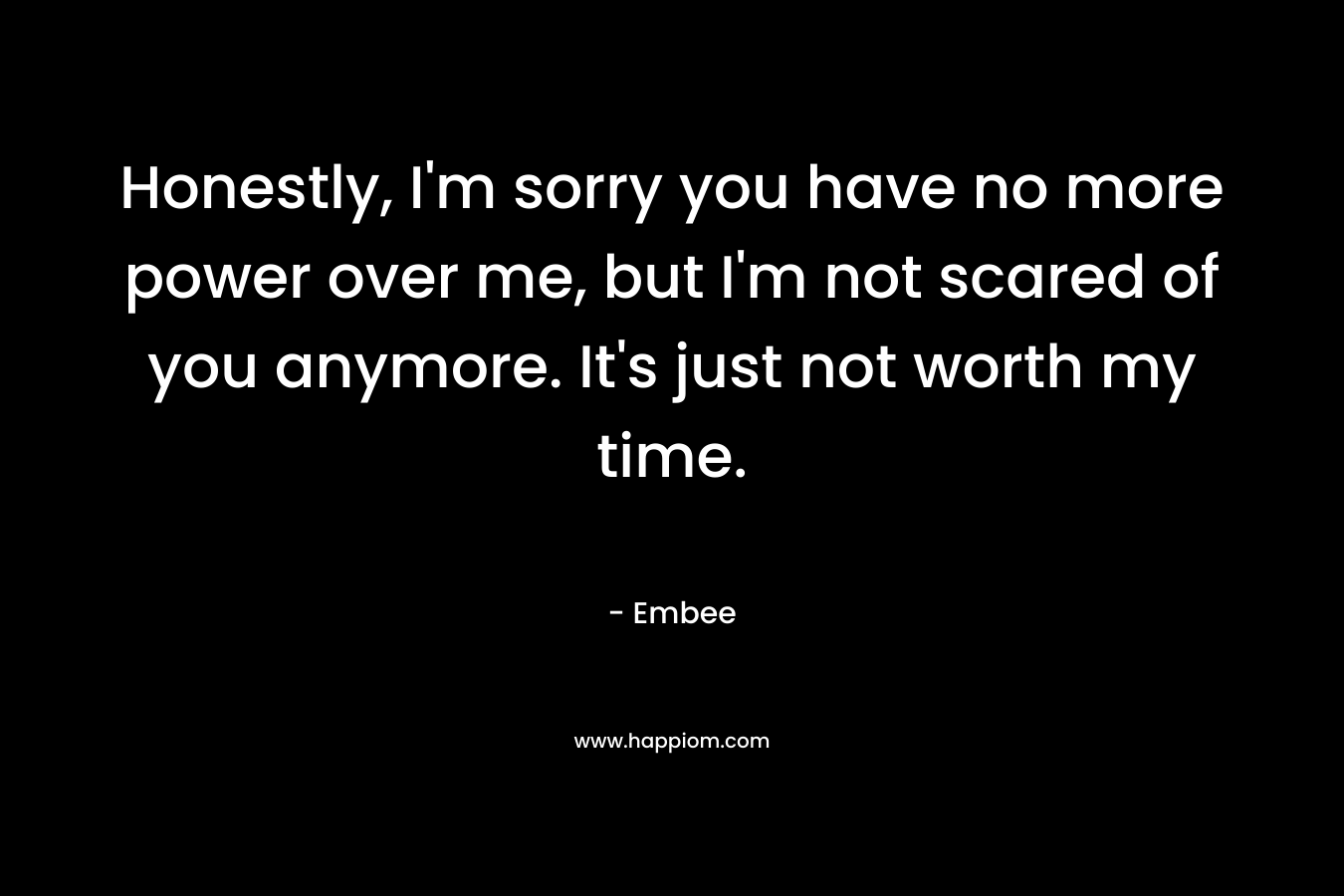 Honestly, I'm sorry you have no more power over me, but I'm not scared of you anymore. It's just not worth my time.