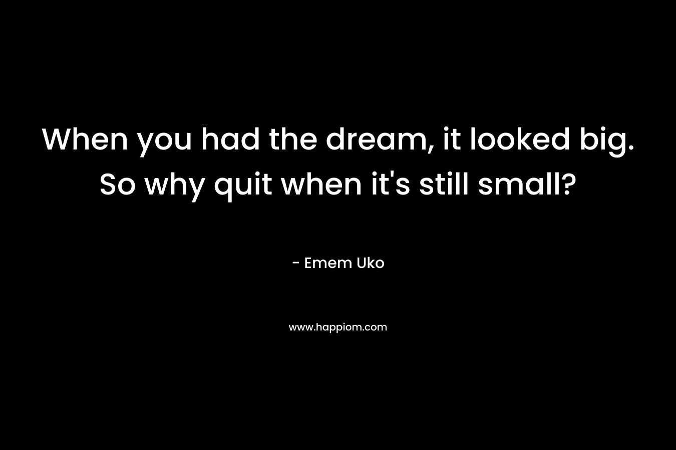 When you had the dream, it looked big. So why quit when it's still small?