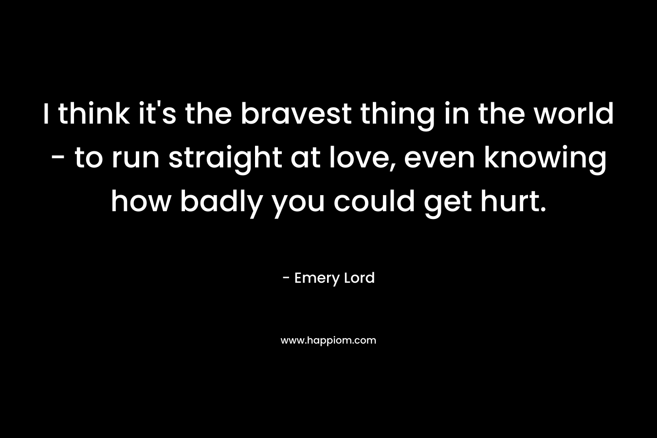 I think it's the bravest thing in the world - to run straight at love, even knowing how badly you could get hurt.
