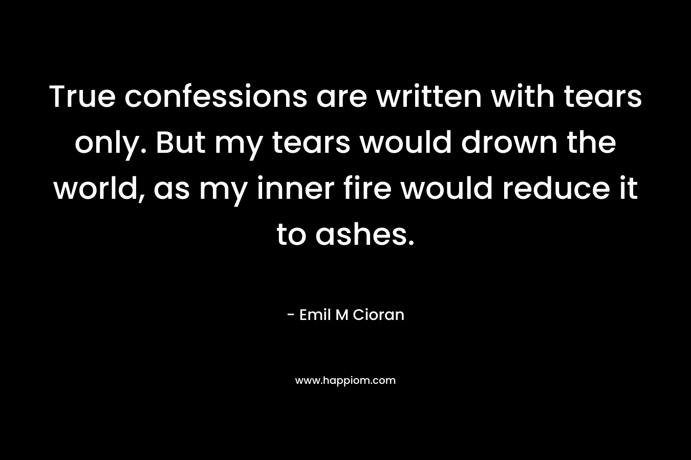 True confessions are written with tears only. But my tears would drown the world, as my inner fire would reduce it to ashes. – Emil M Cioran