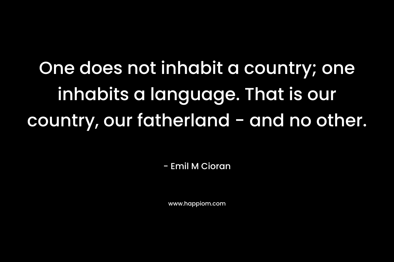 One does not inhabit a country; one inhabits a language. That is our country, our fatherland – and no other. – Emil M Cioran
