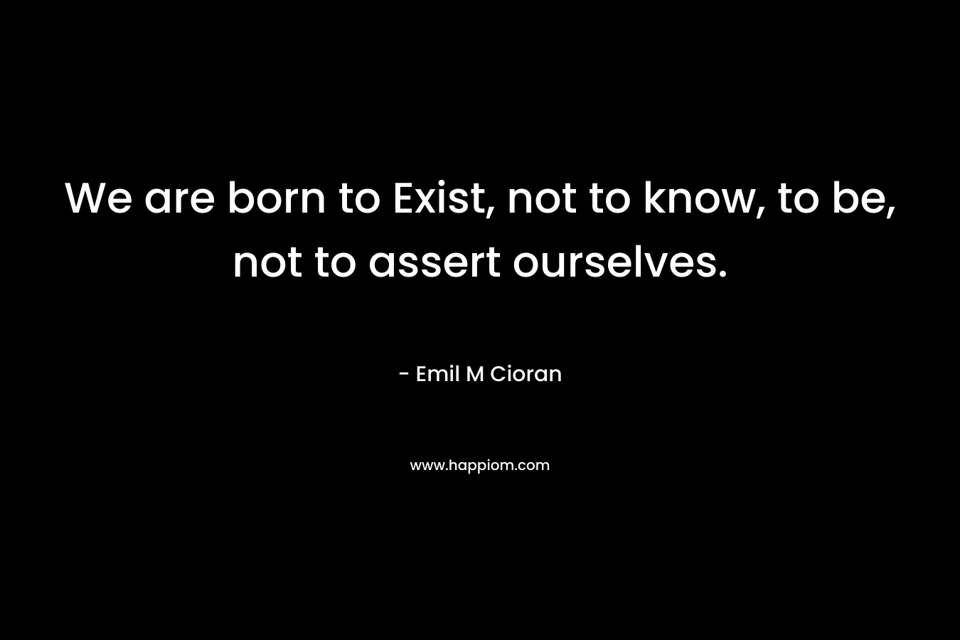 We are born to Exist, not to know, to be, not to assert ourselves.
