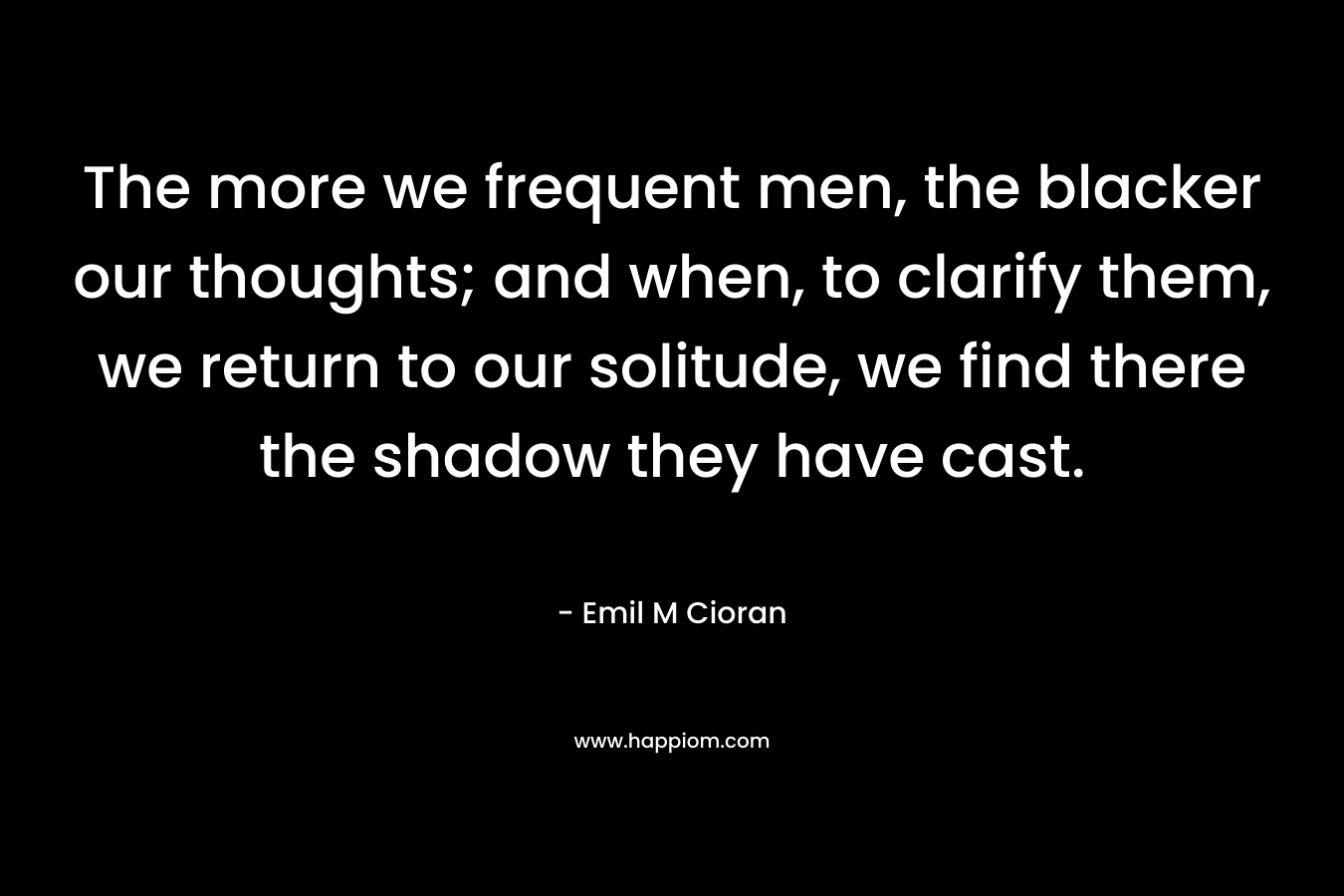 The more we frequent men, the blacker our thoughts; and when, to clarify them, we return to our solitude, we find there the shadow they have cast. – Emil M Cioran