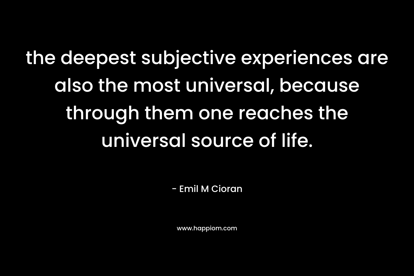 the deepest subjective experiences are also the most universal, because through them one reaches the universal source of life. – Emil M Cioran