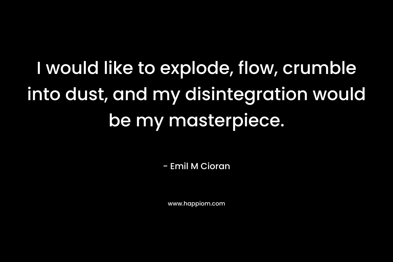 I would like to explode, flow, crumble into dust, and my disintegration would be my masterpiece. – Emil M Cioran