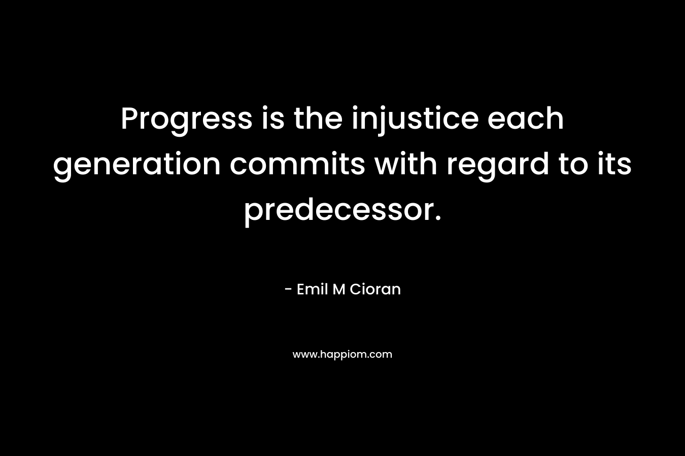 Progress is the injustice each generation commits with regard to its predecessor. – Emil M Cioran