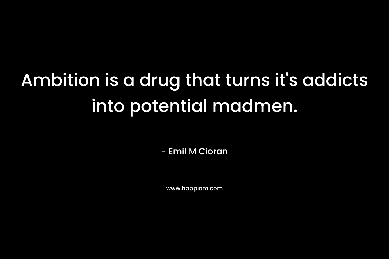 Ambition is a drug that turns it’s addicts into potential madmen. – Emil M Cioran