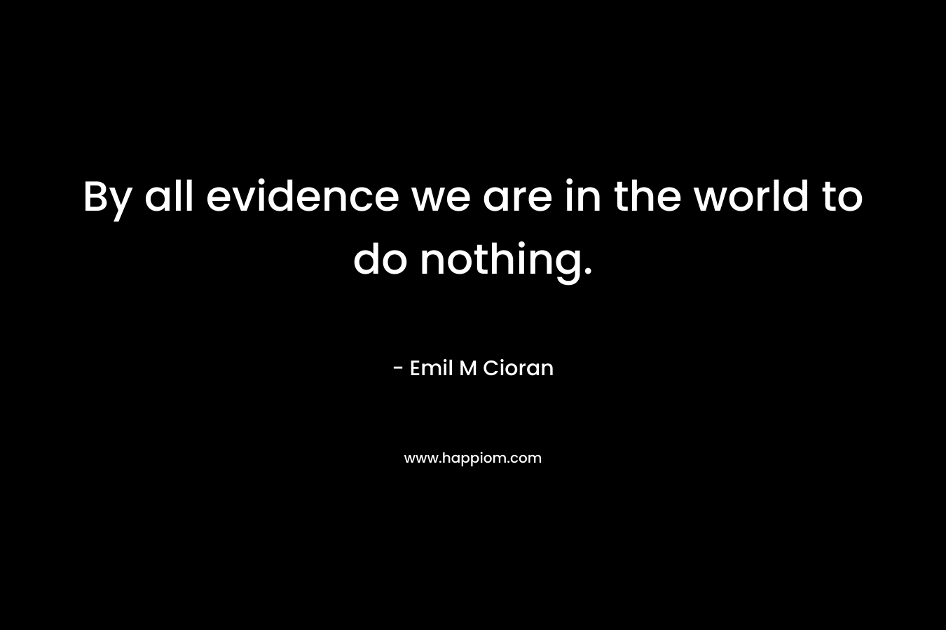 By all evidence we are in the world to do nothing.
