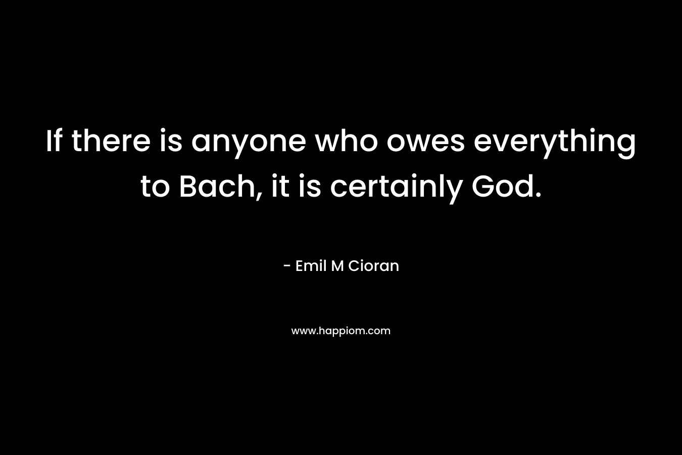 If there is anyone who owes everything to Bach, it is certainly God. – Emil M Cioran