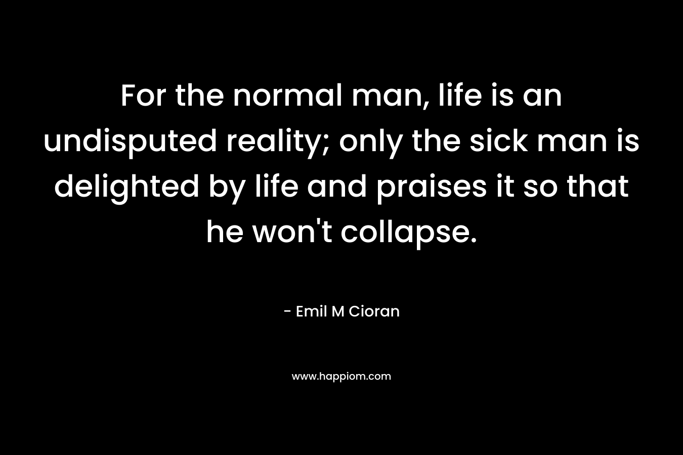 For the normal man, life is an undisputed reality; only the sick man is delighted by life and praises it so that he won’t collapse. – Emil M Cioran