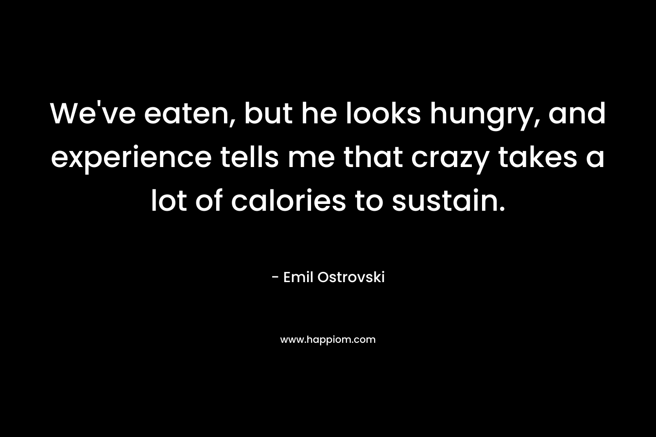 We’ve eaten, but he looks hungry, and experience tells me that crazy takes a lot of calories to sustain. – Emil Ostrovski