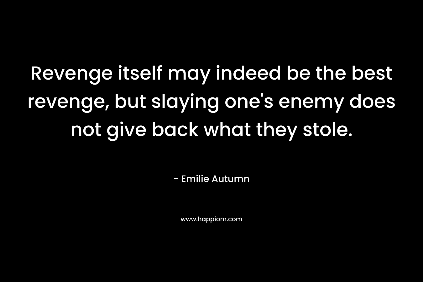 Revenge itself may indeed be the best revenge, but slaying one’s enemy does not give back what they stole. – Emilie Autumn