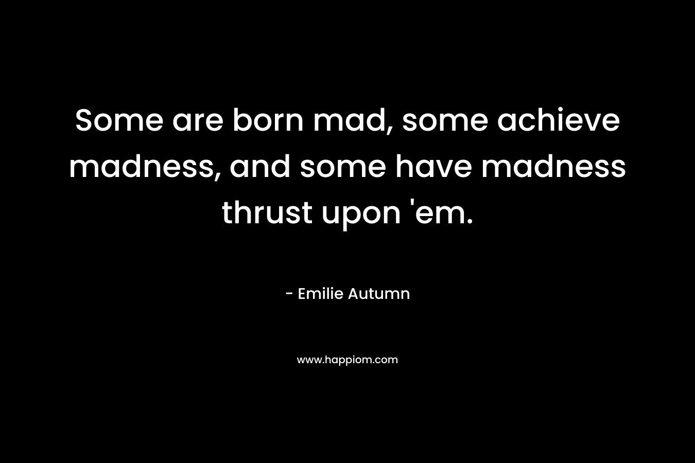 Some are born mad, some achieve madness, and some have madness thrust upon ’em. – Emilie Autumn