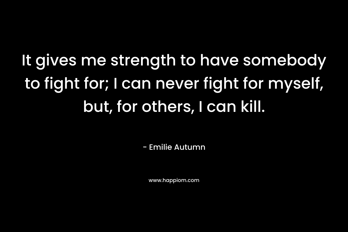 It gives me strength to have somebody to fight for; I can never fight for myself, but, for others, I can kill. – Emilie Autumn