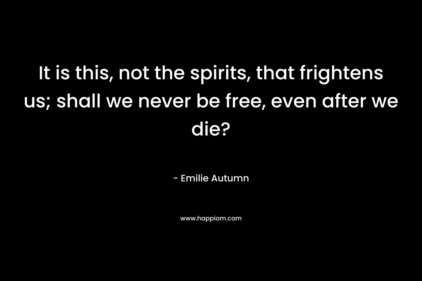 It is this, not the spirits, that frightens us; shall we never be free, even after we die? – Emilie Autumn