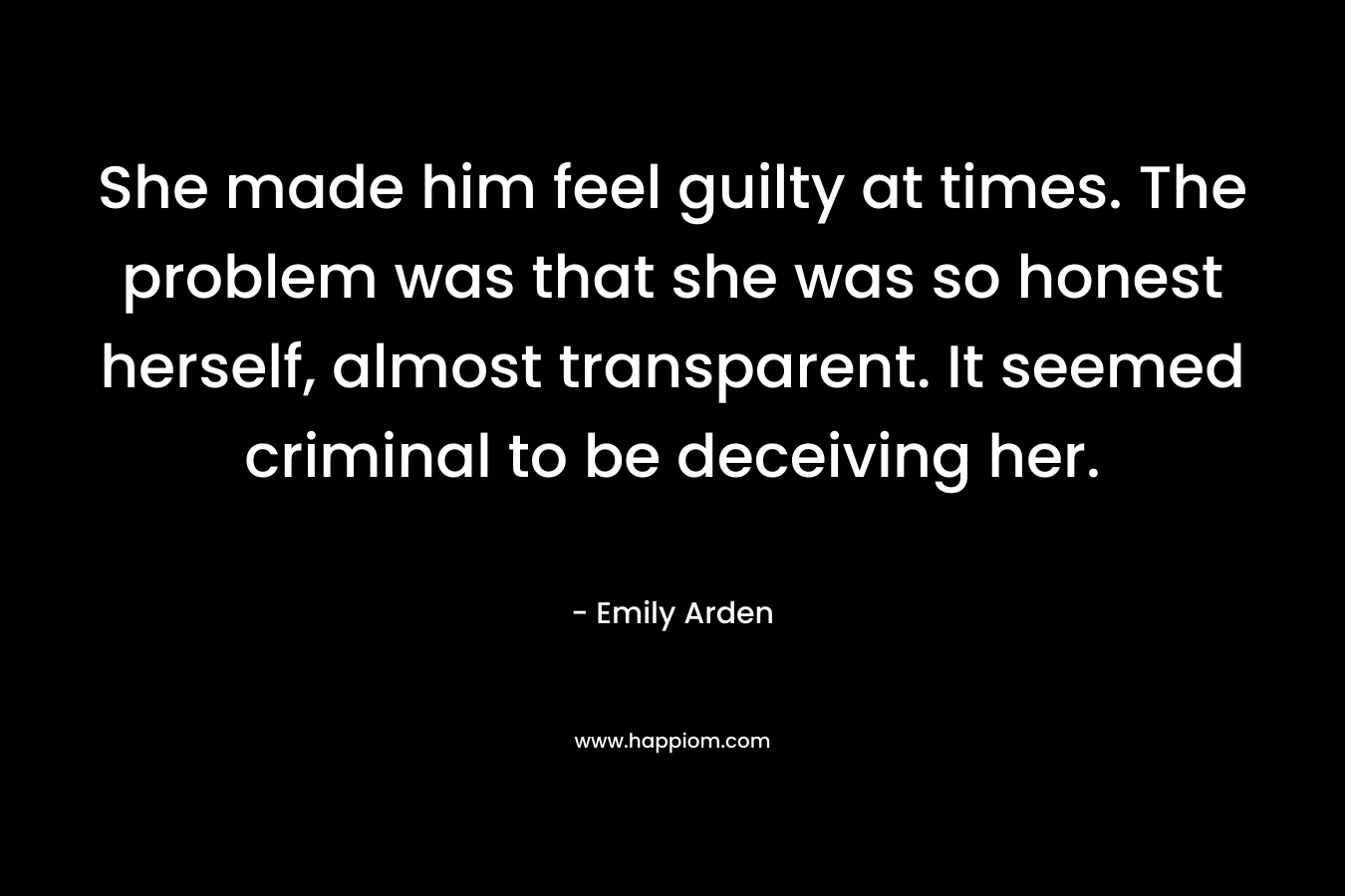 She made him feel guilty at times. The problem was that she was so honest herself, almost transparent. It seemed criminal to be deceiving her.