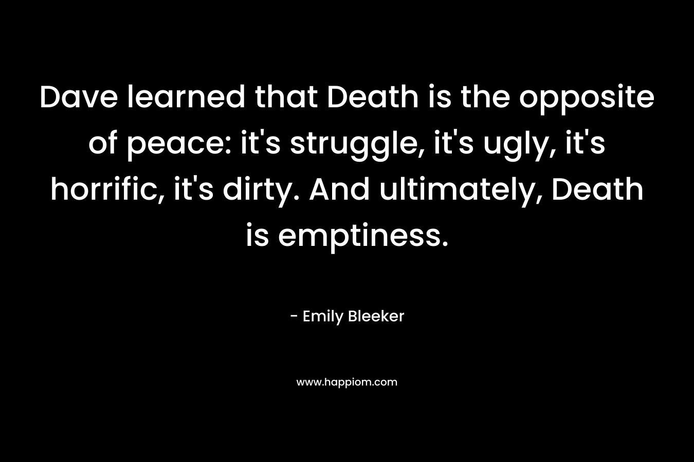 Dave learned that Death is the opposite of peace: it’s struggle, it’s ugly, it’s horrific, it’s dirty. And ultimately, Death is emptiness. – Emily Bleeker