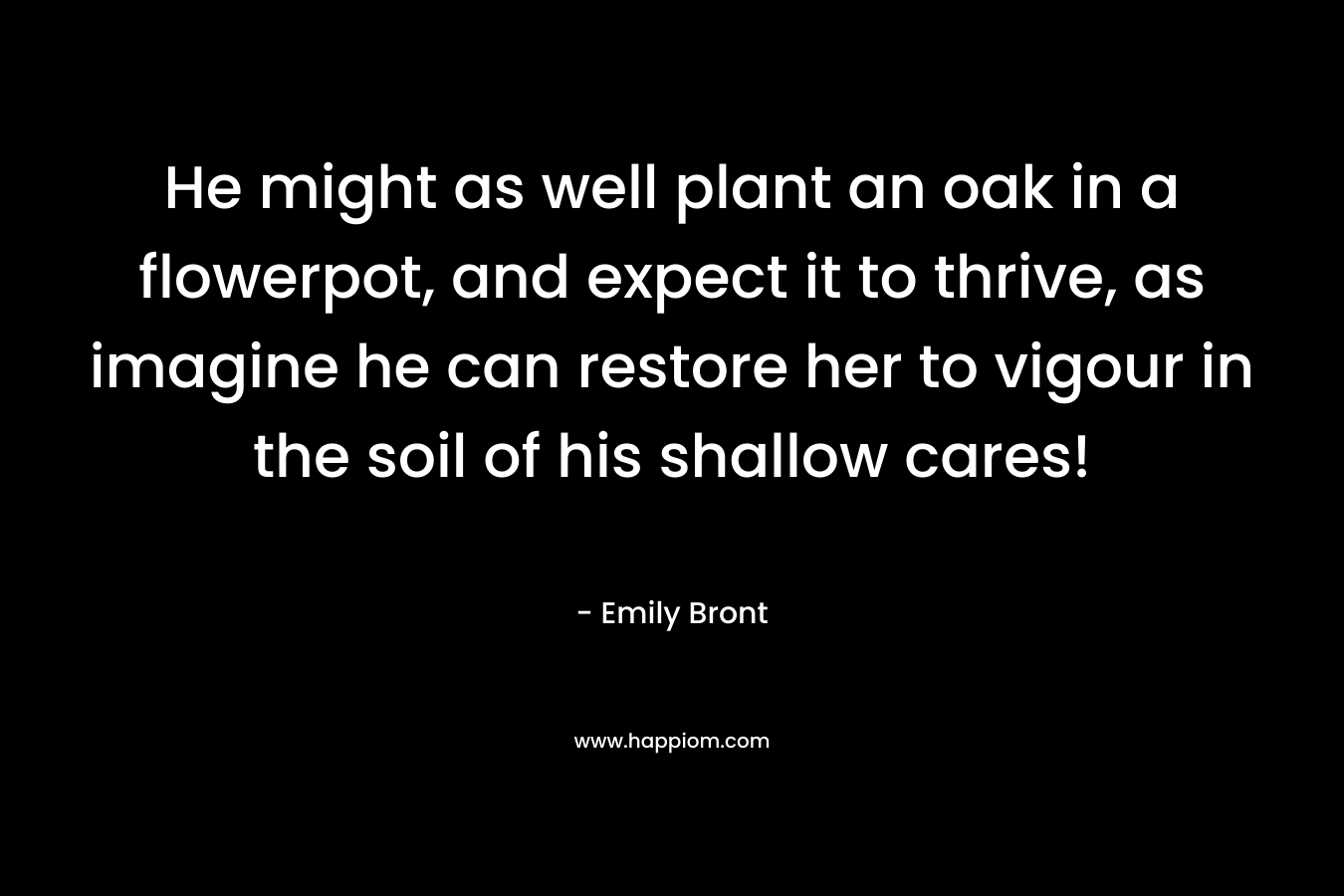 He might as well plant an oak in a flowerpot, and expect it to thrive, as imagine he can restore her to vigour in the soil of his shallow cares!