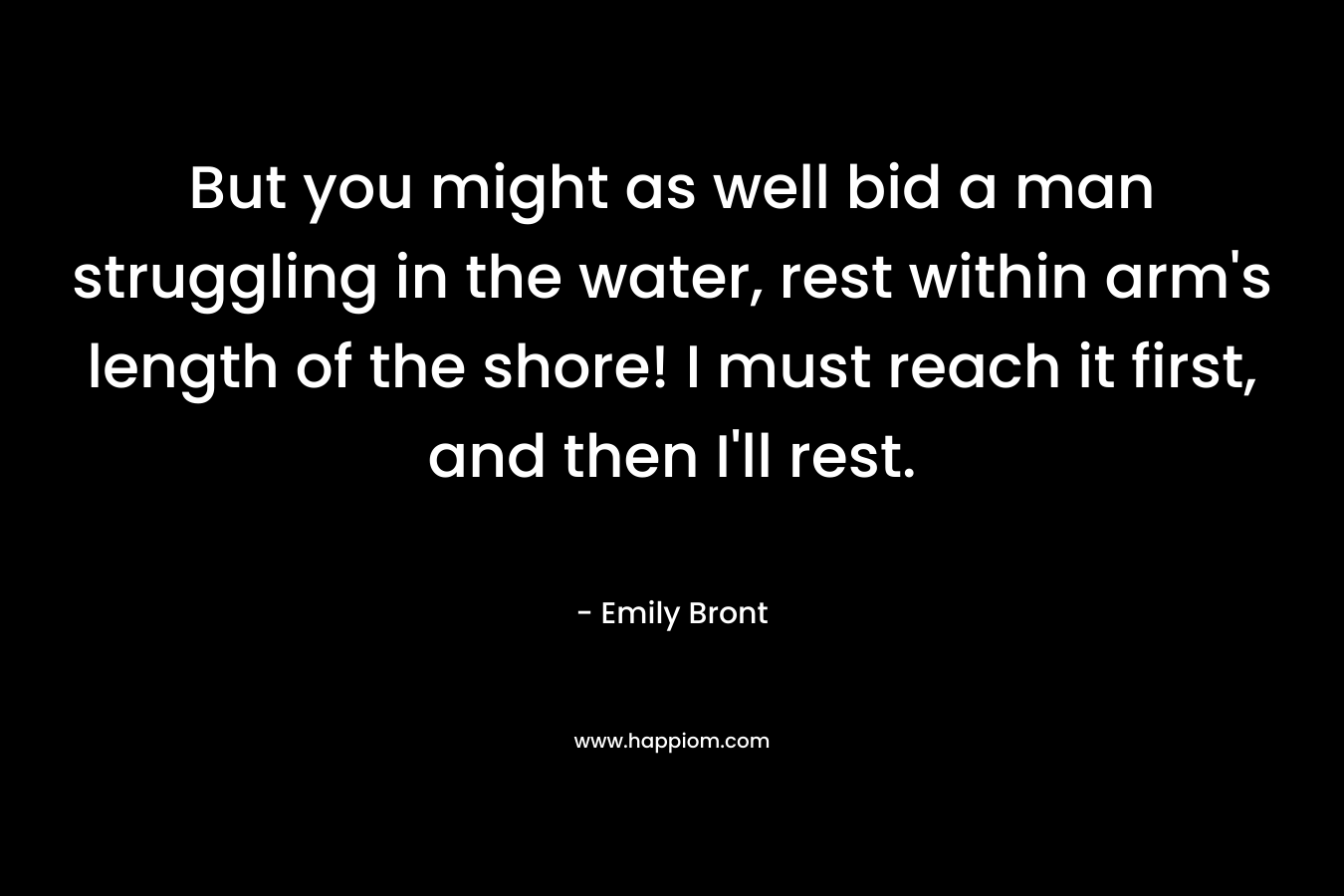 But you might as well bid a man struggling in the water, rest within arm’s length of the shore! I must reach it first, and then I’ll rest. – Emily Bront