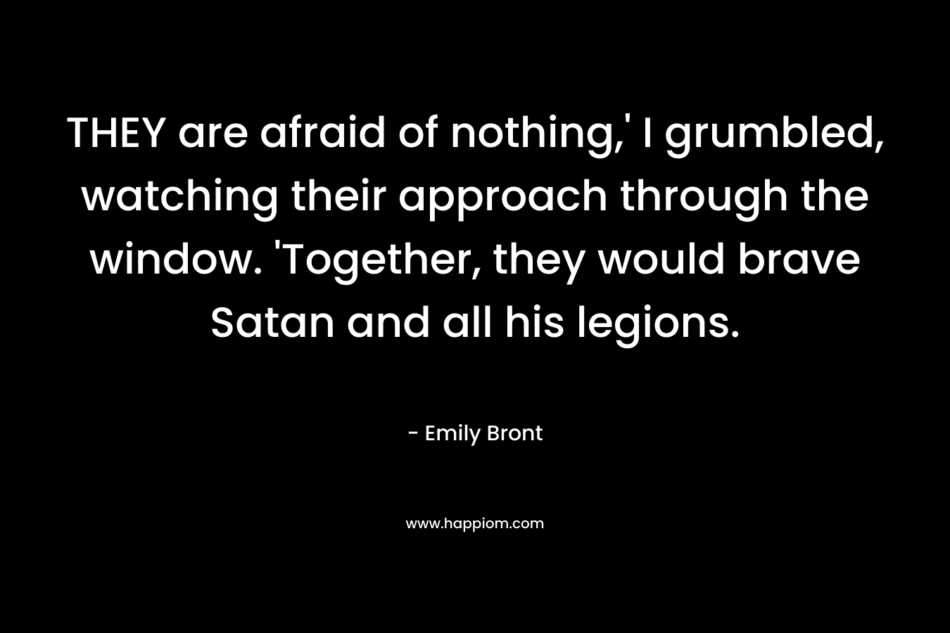 THEY are afraid of nothing,’ I grumbled, watching their approach through the window. ‘Together, they would brave Satan and all his legions. – Emily Bront