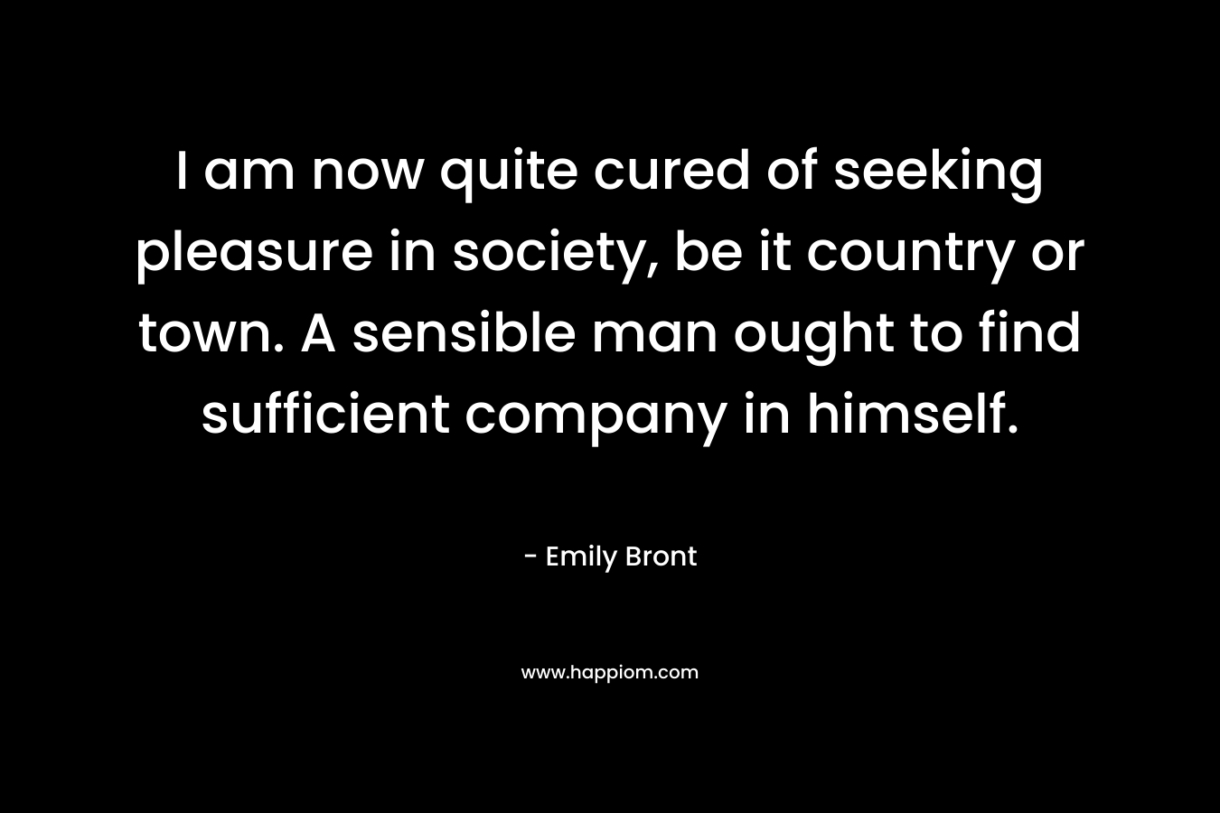 I am now quite cured of seeking pleasure in society, be it country or town. A sensible man ought to find sufficient company in himself. – Emily Bront