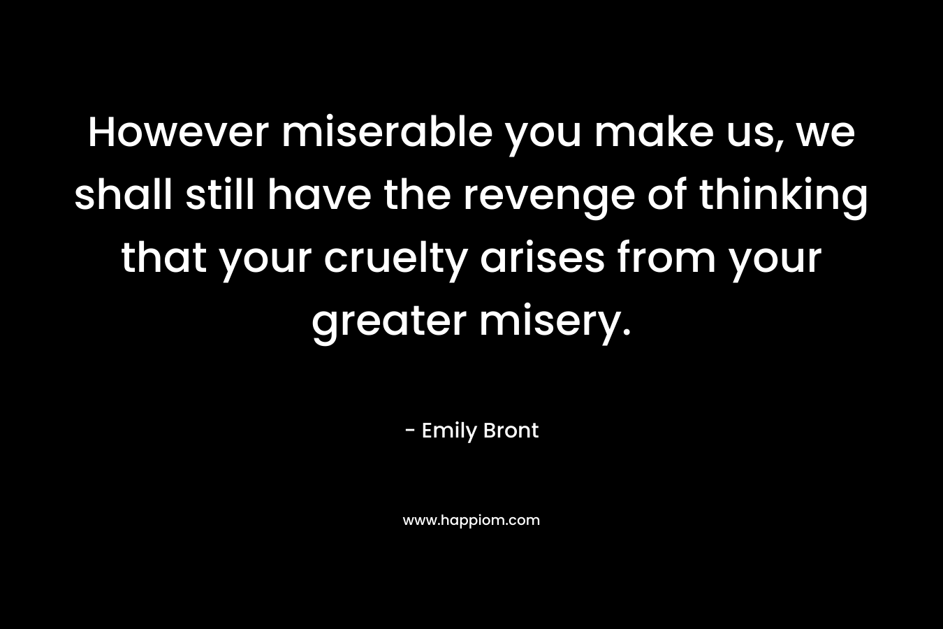 However miserable you make us, we shall still have the revenge of thinking that your cruelty arises from your greater misery. – Emily Bront