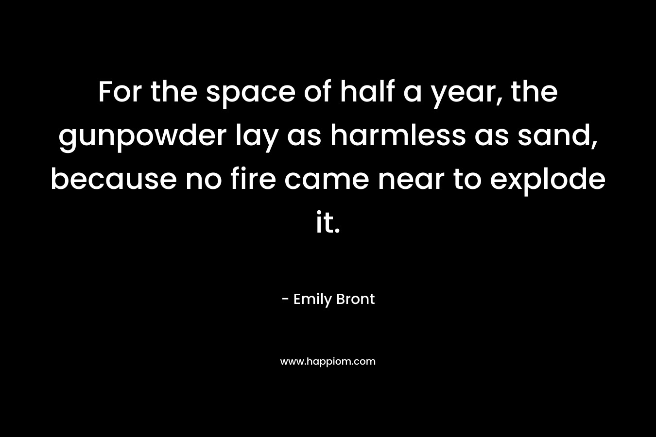 For the space of half a year, the gunpowder lay as harmless as sand, because no fire came near to explode it. – Emily Bront