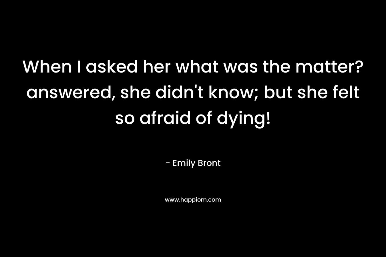 When I asked her what was the matter? answered, she didn’t know; but she felt so afraid of dying! – Emily Bront