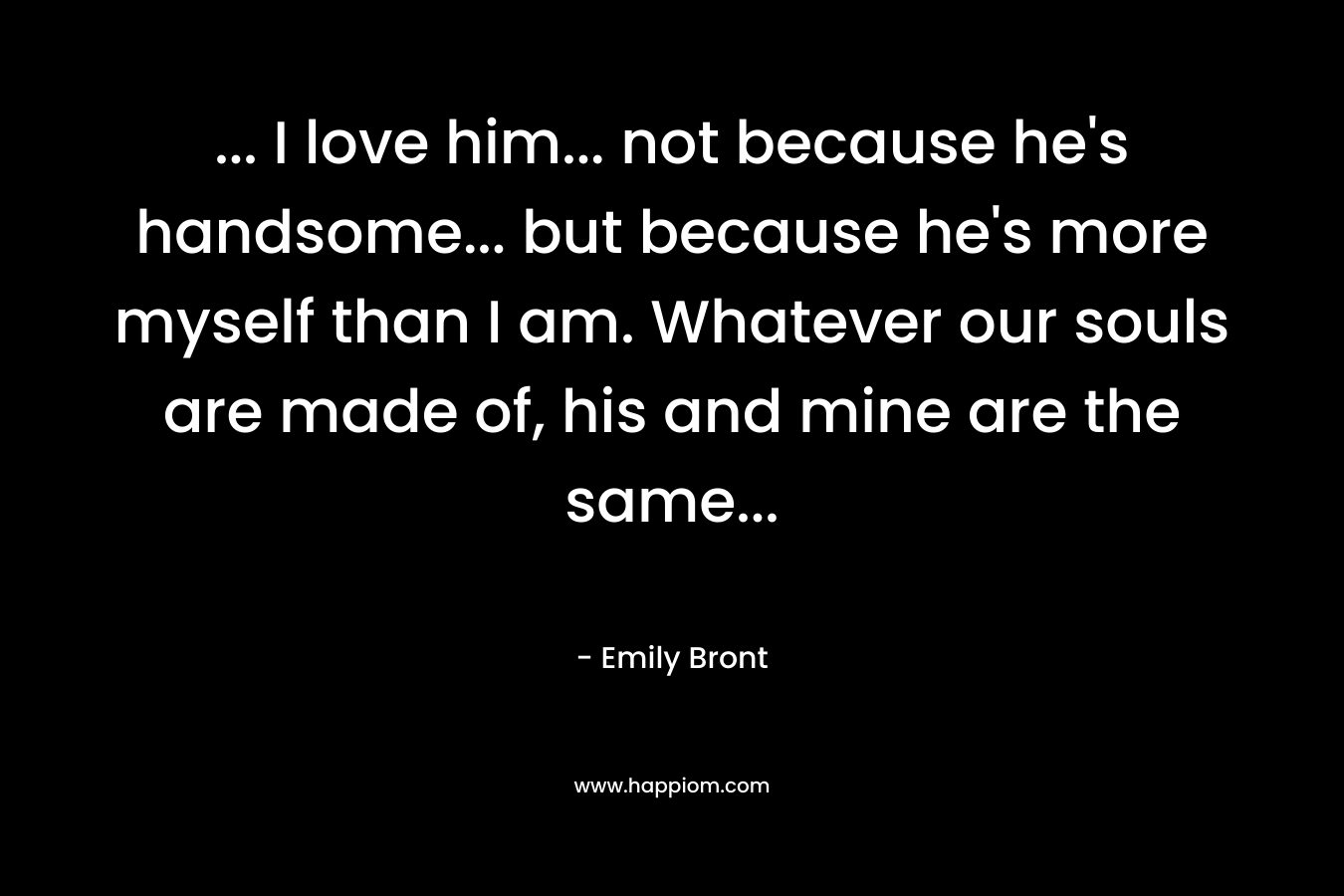 … I love him… not because he’s handsome… but because he’s more myself than I am. Whatever our souls are made of, his and mine are the same… – Emily Bront