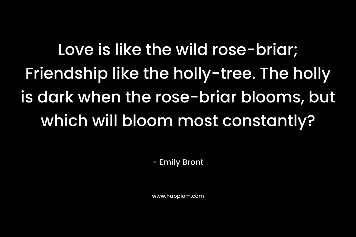 Love is like the wild rose-briar; Friendship like the holly-tree. The holly is dark when the rose-briar blooms, but which will bloom most constantly?