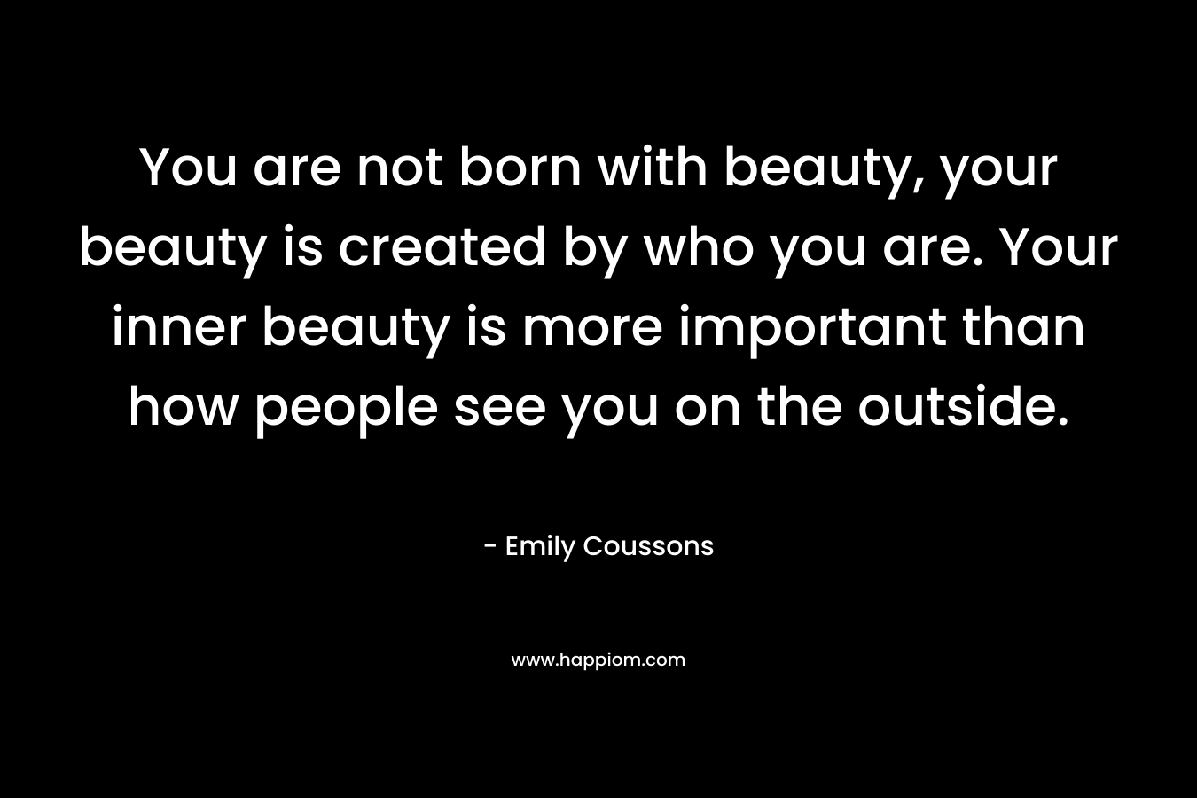 You are not born with beauty, your beauty is created by who you are. Your inner beauty is more important than how people see you on the outside.