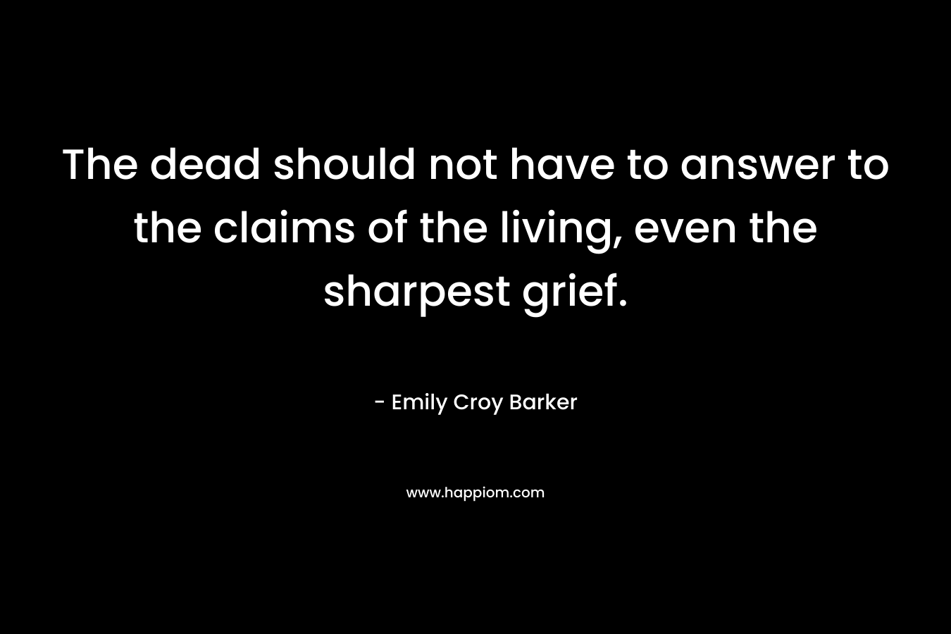 The dead should not have to answer to the claims of the living, even the sharpest grief. – Emily Croy Barker