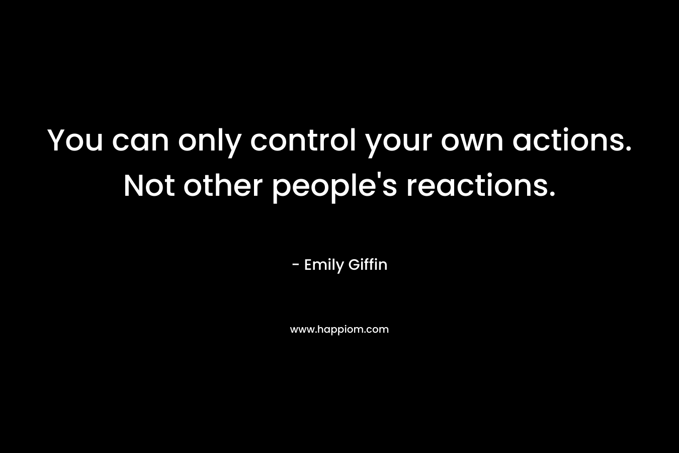You can only control your own actions. Not other people’s reactions. – Emily Giffin