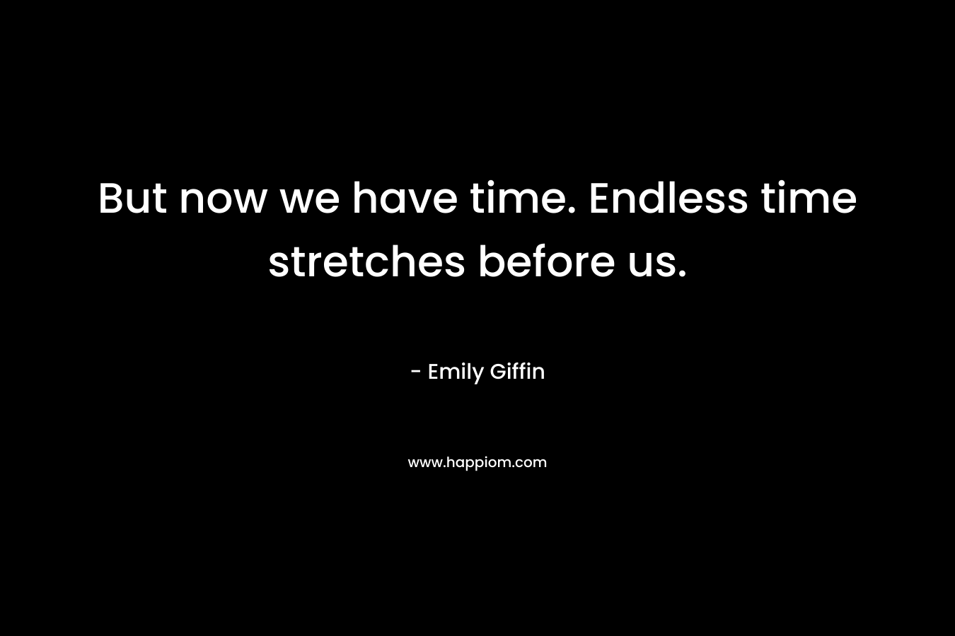 But now we have time. Endless time stretches before us.