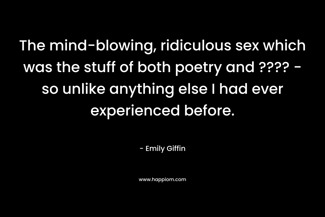 The mind-blowing, ridiculous sex which was the stuff of both poetry and ???? - so unlike anything else I had ever experienced before.