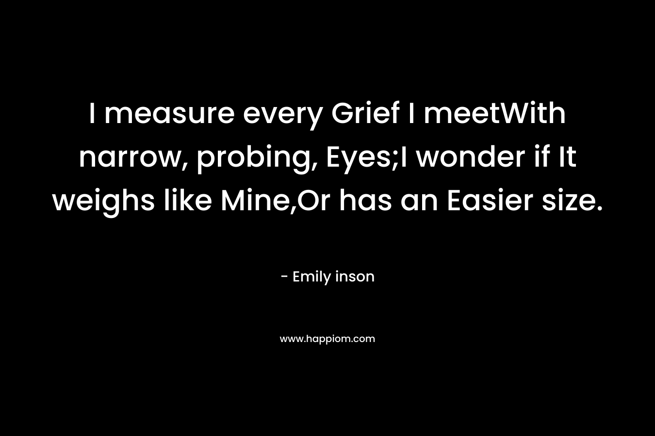 I measure every Grief I meetWith narrow, probing, Eyes;I wonder if It weighs like Mine,Or has an Easier size.