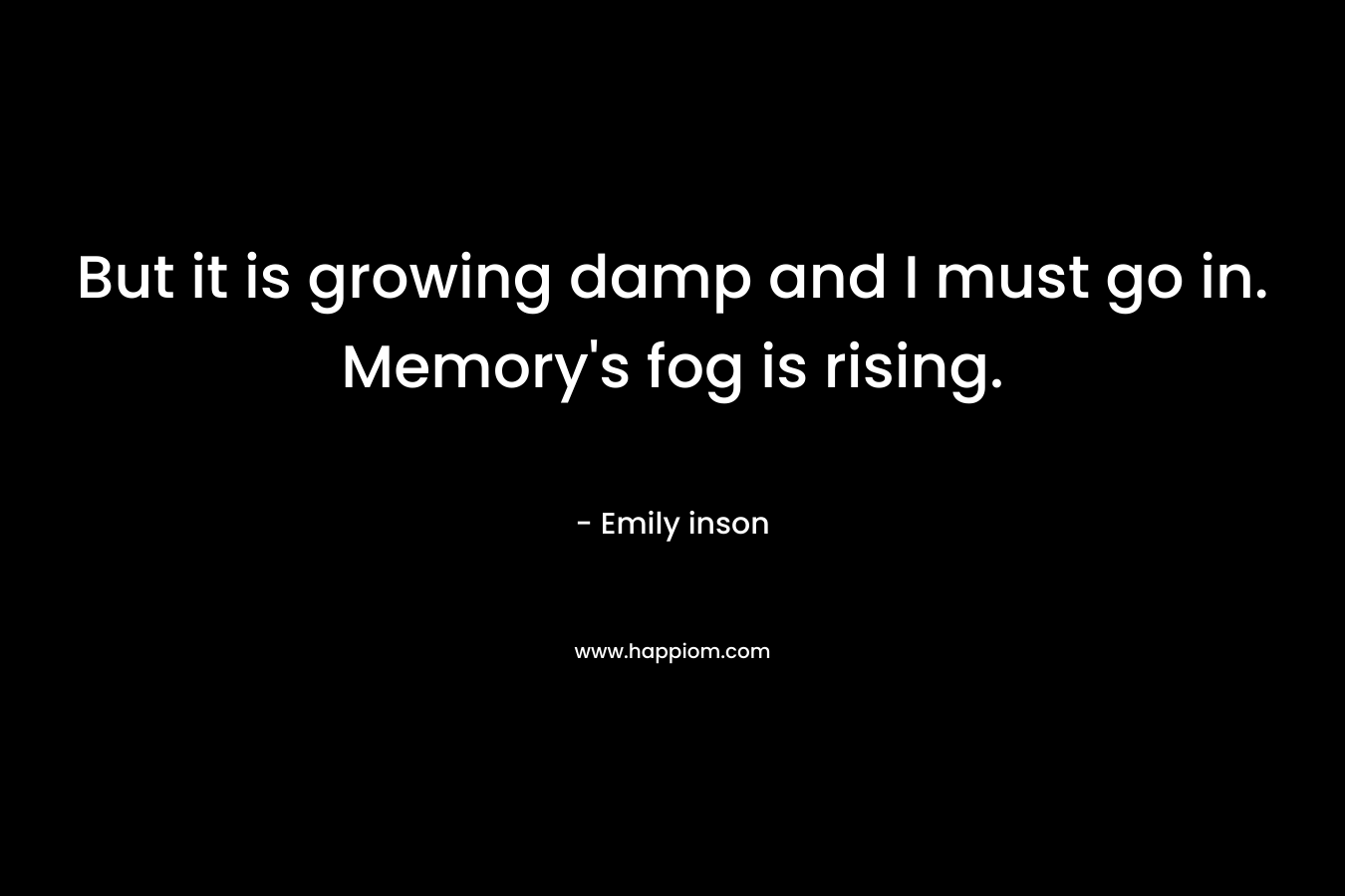 But it is growing damp and I must go in. Memory’s fog is rising. – Emily inson