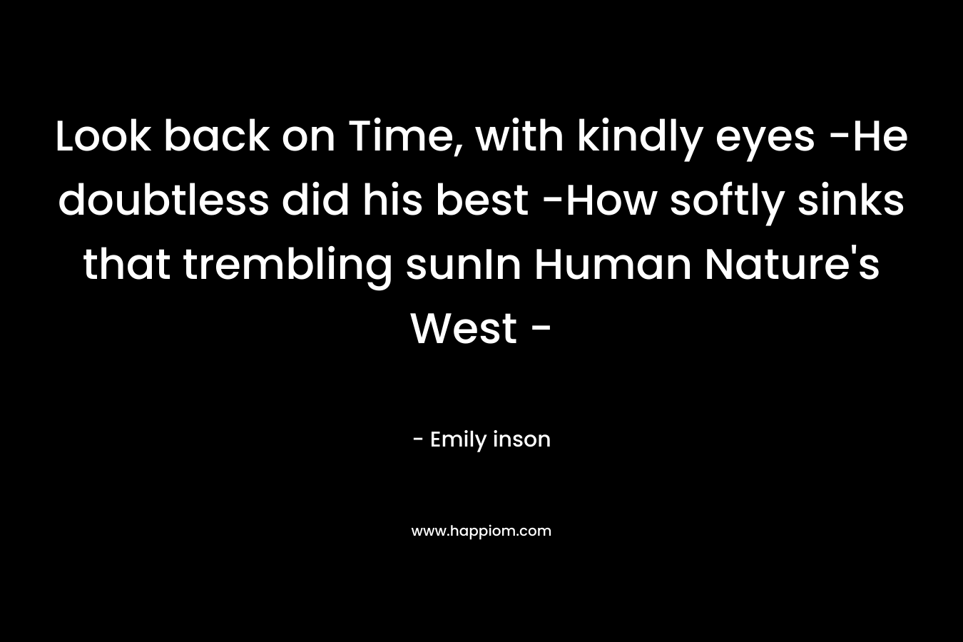 Look back on Time, with kindly eyes -He doubtless did his best -How softly sinks that trembling sunIn Human Nature’s West – – Emily inson